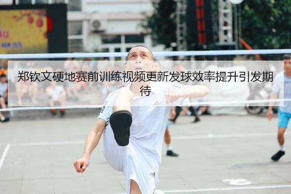 郑钦文硬地赛前训练视频更新发球效率提升引发期待